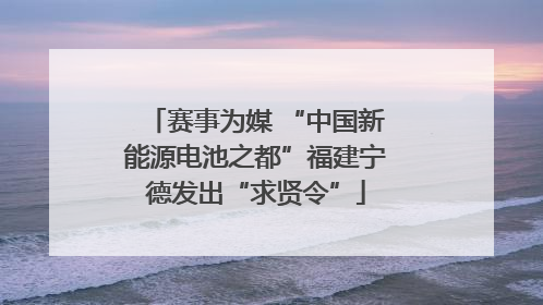 赛事为媒 “中国新能源电池之都”福建宁德发出“求贤令”
