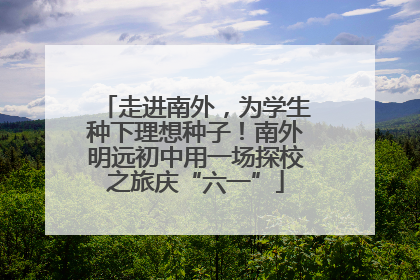 走进南外，为学生种下理想种子！南外明远初中用一场探校之旅庆“六一”