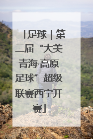 足球｜第二届“大美青海·高原足球”超级联赛西宁开赛