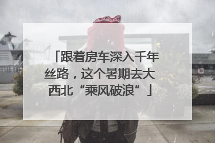 跟着房车深入千年丝路，这个暑期去大西北“乘风破浪”