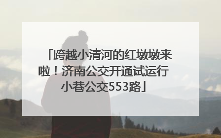 跨越小清河的红墩墩来啦！济南公交开通试运行小巷公交553路