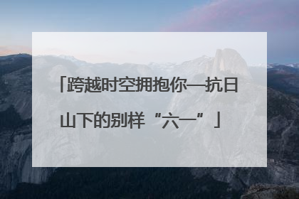 跨越时空拥抱你—抗日山下的别样“六一”