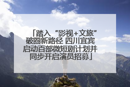 踏入“影视+文旅”破圈新路径 四川宜宾启动百部微短剧计划并同步开启演员招募