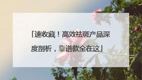 速收藏！高效祛斑产品深度剖析，靠谱款全在这