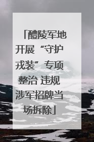 醴陵军地开展“守护戎装”专项整治 违规涉军招牌当场拆除