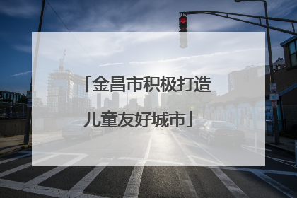 金昌市积极打造儿童友好城市