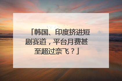 韩国、印度挤进短剧赛道，平台月费甚至超过奈飞？