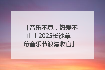 音乐不息，热爱不止！2025长沙草莓音乐节浪漫收官