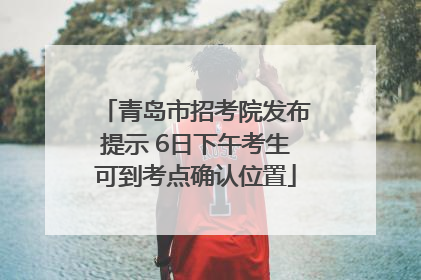 青岛市招考院发布提示 6日下午考生可到考点确认位置