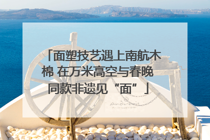 面塑技艺遇上南航木棉 在万米高空与春晚同款非遗见“面”