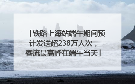 铁路上海站端午期间预计发送超238万人次，客流最高峰在端午当天