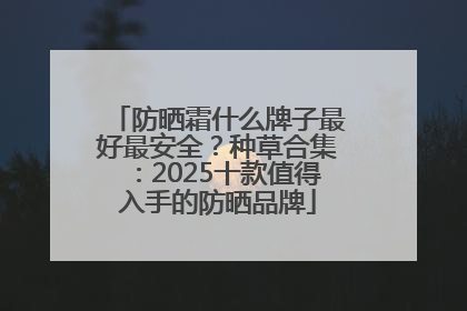 防晒霜什么牌子最好最安全？种草合集：2025十款值得入手的防晒品牌