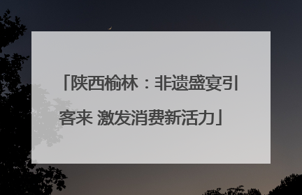 陕西榆林：非遗盛宴引客来 激发消费新活力