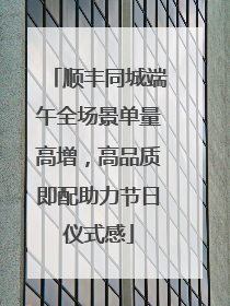 顺丰同城端午全场景单量高增，高品质即配助力节日仪式感