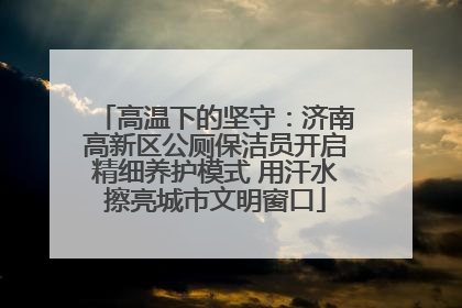 高温下的坚守：济南高新区公厕保洁员开启精细养护模式 用汗水擦亮城市文明窗口