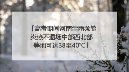 高考期间河南雷雨频繁 炎热不退场中部西北部等地可达38至40℃