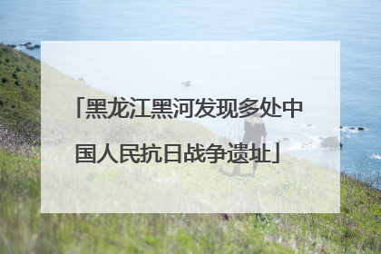 黑龙江黑河发现多处中国人民抗日战争遗址