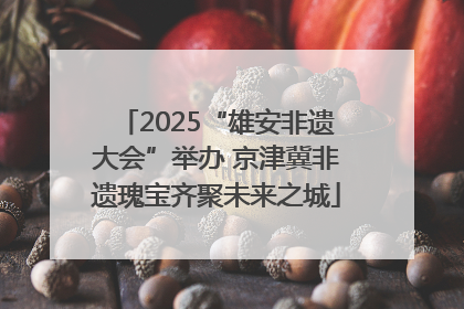 2025“雄安非遗大会”举办 京津冀非遗瑰宝齐聚未来之城