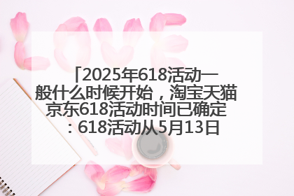 2025年618活动一般什么时候开始，淘宝天猫京东618活动时间已确定：618活动从5月13日开始到6月20日结束
