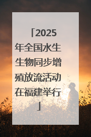2025年全国水生生物同步增殖放流活动在福建举行