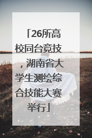 26所高校同台竞技，湖南省大学生测绘综合技能大赛举行