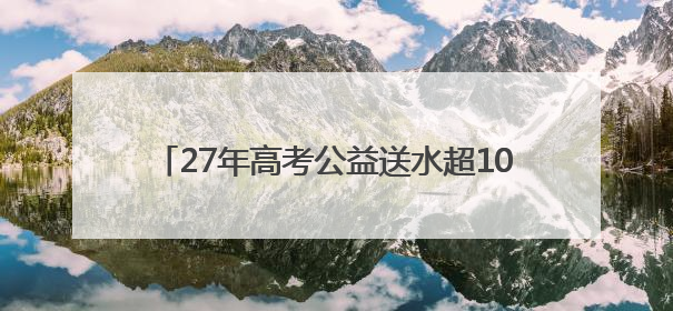 27年高考公益送水超1000万瓶！高考临近，洞庭山集团送水活动再度起航