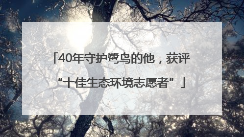 40年守护鹭鸟的他，获评“十佳生态环境志愿者”