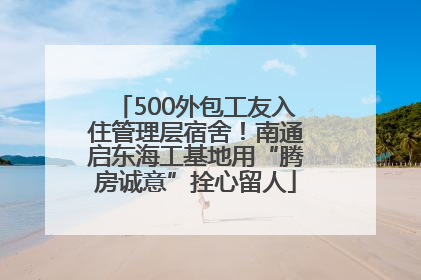 500外包工友入住管理层宿舍！南通启东海工基地用“腾房诚意”拴心留人