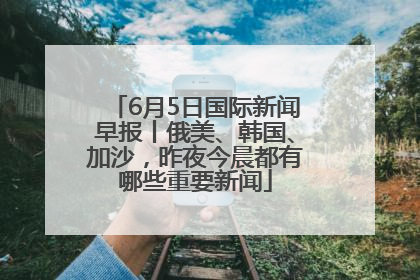 6月5日国际新闻早报丨俄美、韩国、加沙，昨夜今晨都有哪些重要新闻